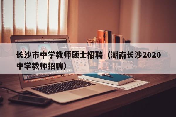 长沙市中学教师硕士招聘（湖南长沙2020中学教师招聘）-第1张图片-公办高校硕士招聘信息-最新高校硕士招聘信息-公办高校招聘条件