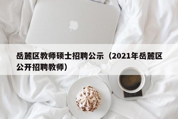 岳麓区教师硕士招聘公示（2021年岳麓区公开招聘教师）-第1张图片-公办高校硕士招聘信息-最新高校硕士招聘信息-公办高校招聘条件