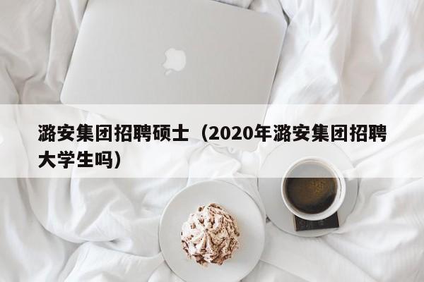 潞安集团招聘硕士（2020年潞安集团招聘大学生吗）-第1张图片-公办高校硕士招聘信息-最新高校硕士招聘信息-公办高校招聘条件
