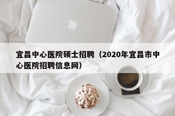 宜昌中心医院硕士招聘（2020年宜昌市中心医院招聘信息网）-第1张图片-公办高校硕士招聘信息-最新高校硕士招聘信息-公办高校招聘条件