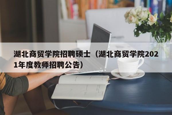 湖北商贸学院招聘硕士（湖北商贸学院2021年度教师招聘公告）-第1张图片-公办高校硕士招聘信息-最新高校硕士招聘信息-公办高校招聘条件