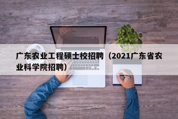 广东农业工程硕士校招聘（2021广东省农业科学院招聘）-第1张图片-公办高校硕士招聘信息-最新高校硕士招聘信息-公办高校招聘条件