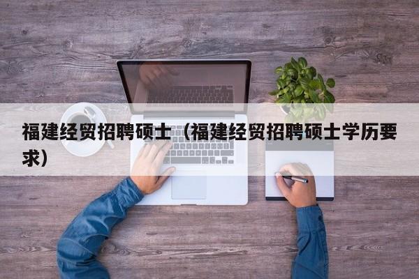 福建经贸招聘硕士（福建经贸招聘硕士学历要求）-第1张图片-公办高校硕士招聘信息-最新高校硕士招聘信息-公办高校招聘条件