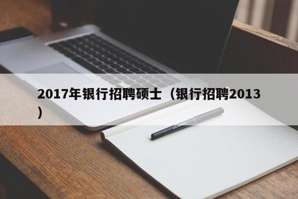 2017年银行招聘硕士（银行招聘2013）-第1张图片-公办高校硕士招聘信息-最新高校硕士招聘信息-公办高校招聘条件