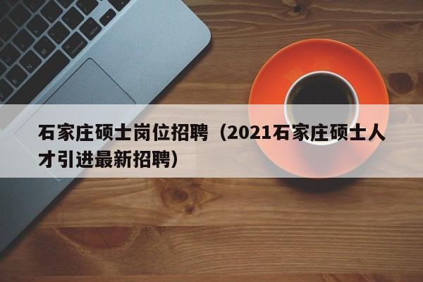 石家庄硕士岗位招聘（2021石家庄硕士人才引进最新招聘）-第1张图片-公办高校硕士招聘信息-最新高校硕士招聘信息-公办高校招聘条件