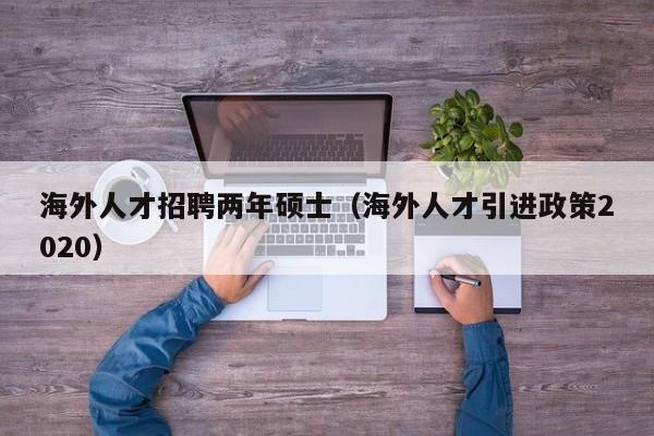 海外人才招聘两年硕士（海外人才引进政策2020）-第1张图片-公办高校硕士招聘信息-最新高校硕士招聘信息-公办高校招聘条件