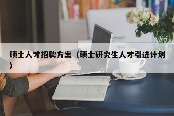 硕士人才招聘方案（硕士研究生人才引进计划）-第1张图片-公办高校硕士招聘信息-最新高校硕士招聘信息-公办高校招聘条件