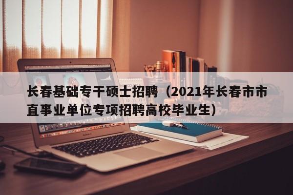 长春基础专干硕士招聘（2021年长春市市直事业单位专项招聘高校毕业生）-第1张图片-公办高校硕士招聘信息-最新高校硕士招聘信息-公办高校招聘条件