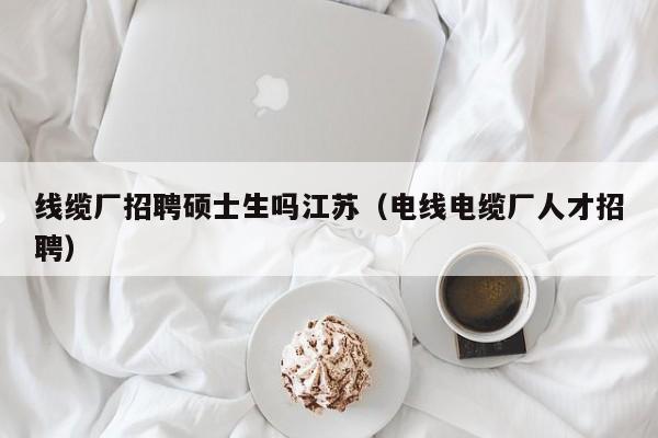 线缆厂招聘硕士生吗江苏（电线电缆厂人才招聘）-第1张图片-公办高校硕士招聘信息-最新高校硕士招聘信息-公办高校招聘条件