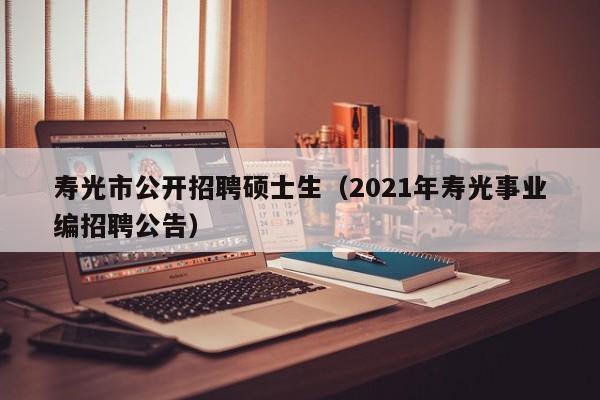 寿光市公开招聘硕士生（2021年寿光事业编招聘公告）-第1张图片-公办高校硕士招聘信息-最新高校硕士招聘信息-公办高校招聘条件