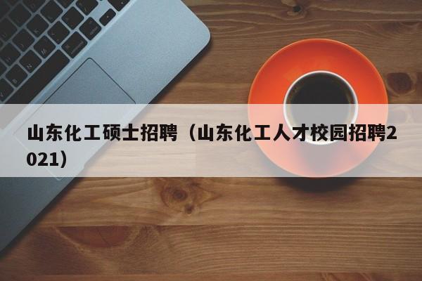 山东化工硕士招聘（山东化工人才校园招聘2021）-第1张图片-公办高校硕士招聘信息-最新高校硕士招聘信息-公办高校招聘条件