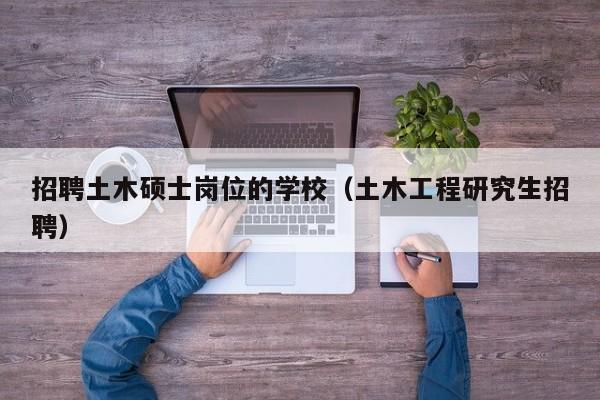 招聘土木硕士岗位的学校（土木工程研究生招聘）-第1张图片-公办高校硕士招聘信息-最新高校硕士招聘信息-公办高校招聘条件