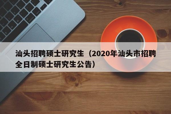 汕头招聘硕士研究生（2020年汕头市招聘全日制硕士研究生公告）-第1张图片-公办高校硕士招聘信息-最新高校硕士招聘信息-公办高校招聘条件