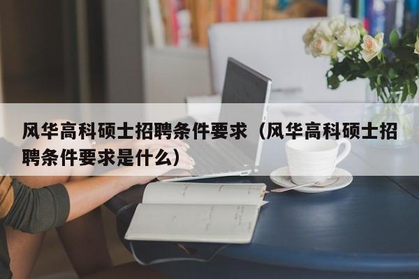 风华高科硕士招聘条件要求（风华高科硕士招聘条件要求是什么）-第1张图片-公办高校硕士招聘信息-最新高校硕士招聘信息-公办高校招聘条件