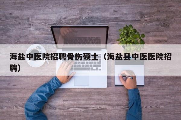 海盐中医院招聘骨伤硕士（海盐县中医医院招聘）-第1张图片-公办高校硕士招聘信息-最新高校硕士招聘信息-公办高校招聘条件
