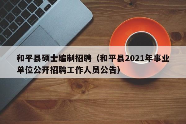 和平县硕士编制招聘（和平县2021年事业单位公开招聘工作人员公告）-第1张图片-公办高校硕士招聘信息-最新高校硕士招聘信息-公办高校招聘条件