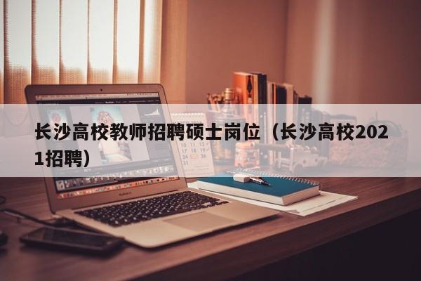 长沙高校教师招聘硕士岗位（长沙高校2021招聘）-第1张图片-公办高校硕士招聘信息-最新高校硕士招聘信息-公办高校招聘条件