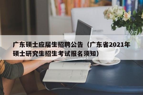 广东硕士应届生招聘公告（广东省2021年硕士研究生招生考试报名须知）-第1张图片-公办高校硕士招聘信息-最新高校硕士招聘信息-公办高校招聘条件