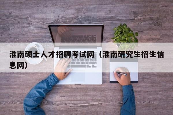 淮南硕士人才招聘考试网（淮南研究生招生信息网）-第1张图片-公办高校硕士招聘信息-最新高校硕士招聘信息-公办高校招聘条件