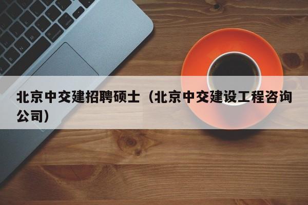 北京中交建招聘硕士（北京中交建设工程咨询公司）-第1张图片-公办高校硕士招聘信息-最新高校硕士招聘信息-公办高校招聘条件