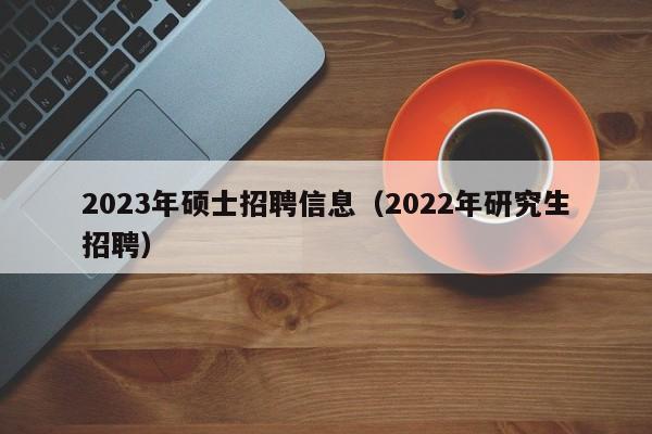 2023年硕士招聘信息（2022年研究生招聘）-第1张图片-公办高校硕士招聘信息-最新高校硕士招聘信息-公办高校招聘条件
