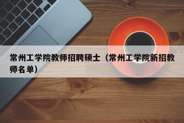 常州工学院教师招聘硕士（常州工学院新招教师名单）-第1张图片-公办高校硕士招聘信息-最新高校硕士招聘信息-公办高校招聘条件