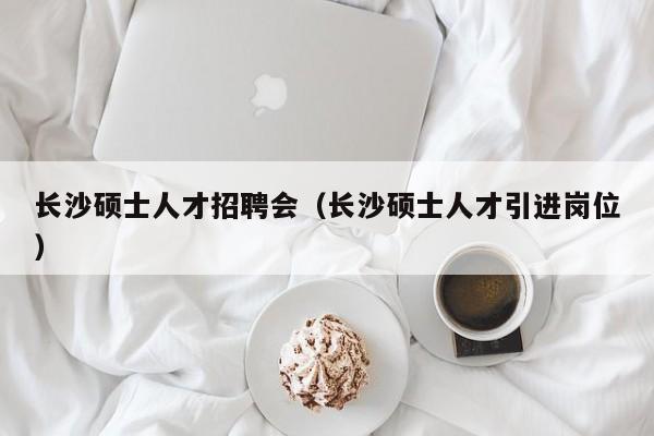 长沙硕士人才招聘会（长沙硕士人才引进岗位）-第1张图片-公办高校硕士招聘信息-最新高校硕士招聘信息-公办高校招聘条件