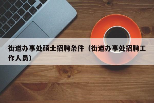 街道办事处硕士招聘条件（街道办事处招聘工作人员）-第1张图片-公办高校硕士招聘信息-最新高校硕士招聘信息-公办高校招聘条件