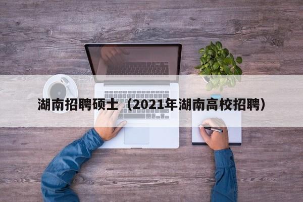 湖南招聘硕士（2021年湖南高校招聘）-第1张图片-公办高校硕士招聘信息-最新高校硕士招聘信息-公办高校招聘条件