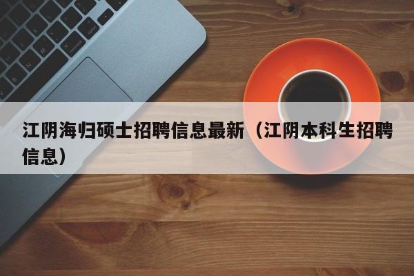江阴海归硕士招聘信息最新（江阴本科生招聘信息）-第1张图片-公办高校硕士招聘信息-最新高校硕士招聘信息-公办高校招聘条件