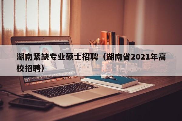 湖南紧缺专业硕士招聘（湖南省2021年高校招聘）-第1张图片-公办高校硕士招聘信息-最新高校硕士招聘信息-公办高校招聘条件