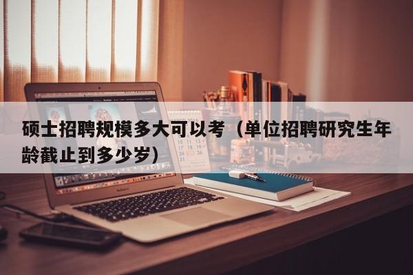 硕士招聘规模多大可以考（单位招聘研究生年龄截止到多少岁）-第1张图片-公办高校硕士招聘信息-最新高校硕士招聘信息-公办高校招聘条件