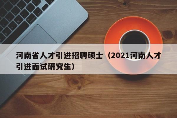 河南省人才引进招聘硕士（2021河南人才引进面试研究生）-第1张图片-公办高校硕士招聘信息-最新高校硕士招聘信息-公办高校招聘条件