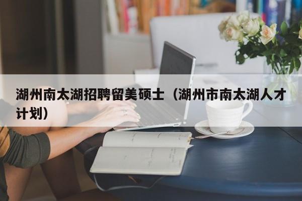 湖州南太湖招聘留美硕士（湖州市南太湖人才计划）-第1张图片-公办高校硕士招聘信息-最新高校硕士招聘信息-公办高校招聘条件