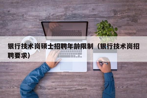银行技术岗硕士招聘年龄限制（银行技术岗招聘要求）-第1张图片-公办高校硕士招聘信息-最新高校硕士招聘信息-公办高校招聘条件