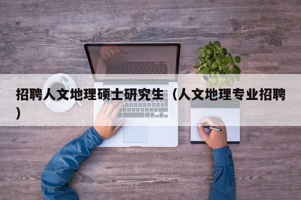 招聘人文地理硕士研究生（人文地理专业招聘）-第1张图片-公办高校硕士招聘信息-最新高校硕士招聘信息-公办高校招聘条件