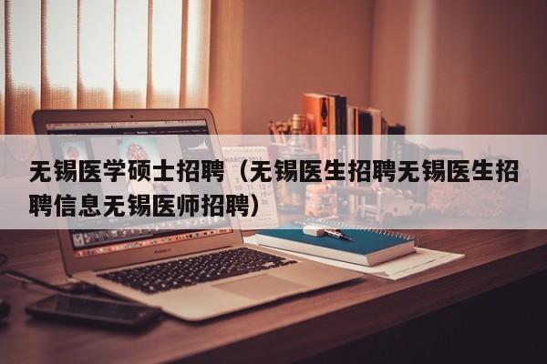 无锡医学硕士招聘（无锡医生招聘无锡医生招聘信息无锡医师招聘）-第1张图片-公办高校硕士招聘信息-最新高校硕士招聘信息-公办高校招聘条件