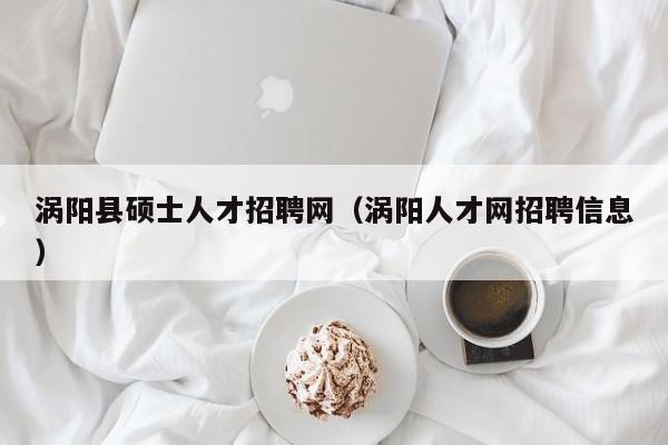 涡阳县硕士人才招聘网（涡阳人才网招聘信息）-第1张图片-公办高校硕士招聘信息-最新高校硕士招聘信息-公办高校招聘条件
