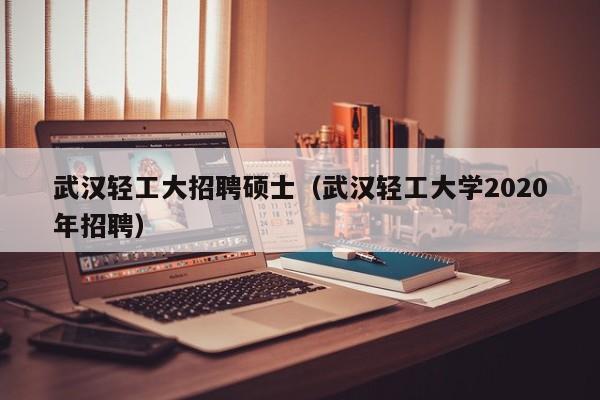 武汉轻工大招聘硕士（武汉轻工大学2020年招聘）-第1张图片-公办高校硕士招聘信息-最新高校硕士招聘信息-公办高校招聘条件