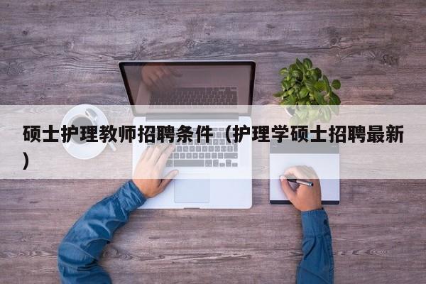 硕士护理教师招聘条件（护理学硕士招聘最新）-第1张图片-公办高校硕士招聘信息-最新高校硕士招聘信息-公办高校招聘条件