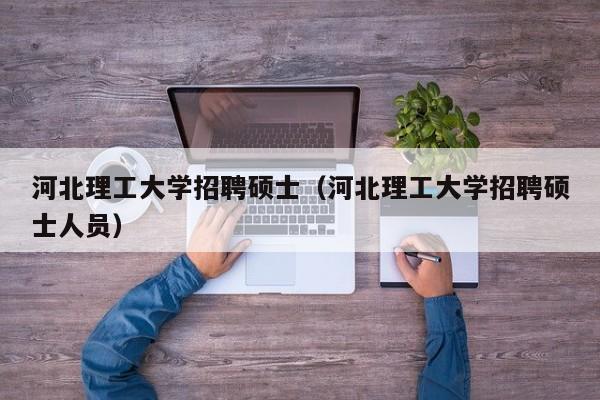 河北理工大学招聘硕士（河北理工大学招聘硕士人员）-第1张图片-公办高校硕士招聘信息-最新高校硕士招聘信息-公办高校招聘条件