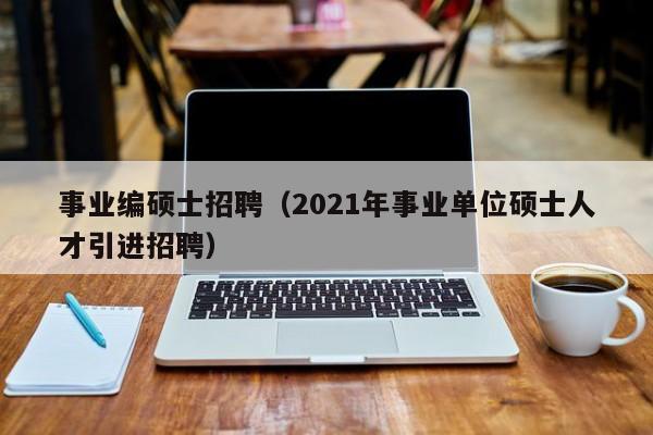 事业编硕士招聘（2021年事业单位硕士人才引进招聘）-第1张图片-公办高校硕士招聘信息-最新高校硕士招聘信息-公办高校招聘条件