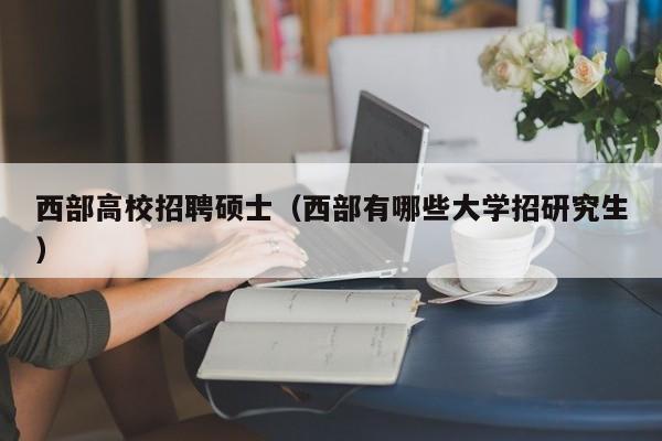 西部高校招聘硕士（西部有哪些大学招研究生）-第1张图片-公办高校硕士招聘信息-最新高校硕士招聘信息-公办高校招聘条件