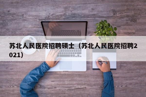 苏北人民医院招聘硕士（苏北人民医院招聘2021）-第1张图片-公办高校硕士招聘信息-最新高校硕士招聘信息-公办高校招聘条件