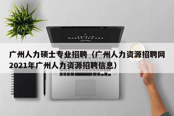 广州人力硕士专业招聘（广州人力资源招聘网2021年广州人力资源招聘信息）-第1张图片-公办高校硕士招聘信息-最新高校硕士招聘信息-公办高校招聘条件
