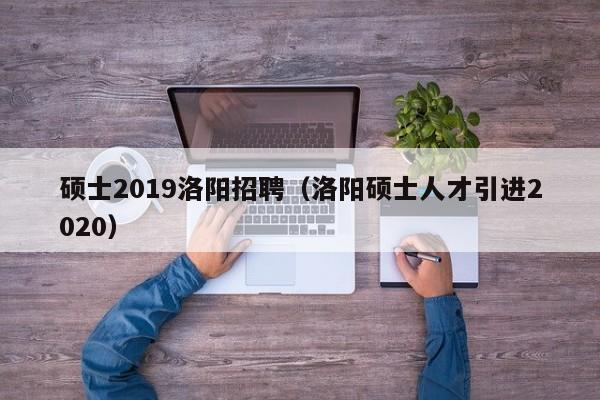 硕士2019洛阳招聘（洛阳硕士人才引进2020）-第1张图片-公办高校硕士招聘信息-最新高校硕士招聘信息-公办高校招聘条件