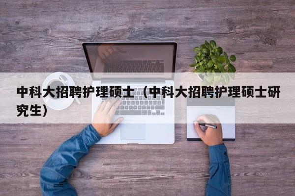 中科大招聘护理硕士（中科大招聘护理硕士研究生）-第1张图片-公办高校硕士招聘信息-最新高校硕士招聘信息-公办高校招聘条件