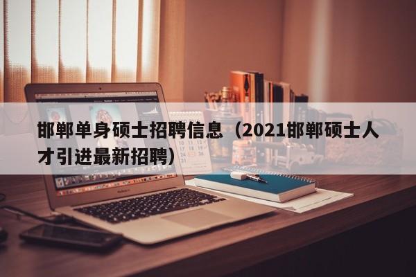 邯郸单身硕士招聘信息（2021邯郸硕士人才引进最新招聘）-第1张图片-公办高校硕士招聘信息-最新高校硕士招聘信息-公办高校招聘条件