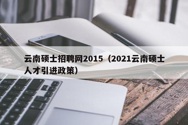 云南硕士招聘网2015（2021云南硕士人才引进政策）-第1张图片-公办高校硕士招聘信息-最新高校硕士招聘信息-公办高校招聘条件
