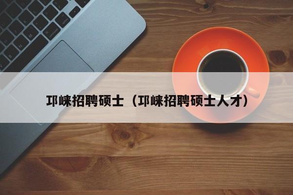 邛崃招聘硕士（邛崃招聘硕士人才）-第1张图片-公办高校硕士招聘信息-最新高校硕士招聘信息-公办高校招聘条件
